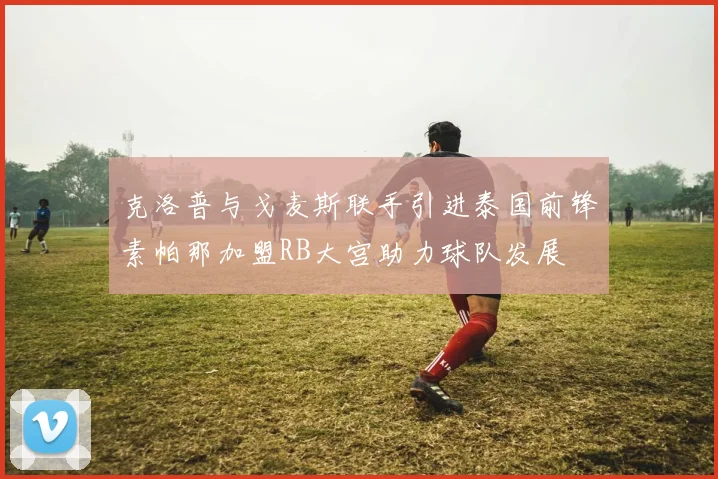 克洛普与戈麦斯联手引进泰国前锋素帕那加盟RB大宫助力球队发展