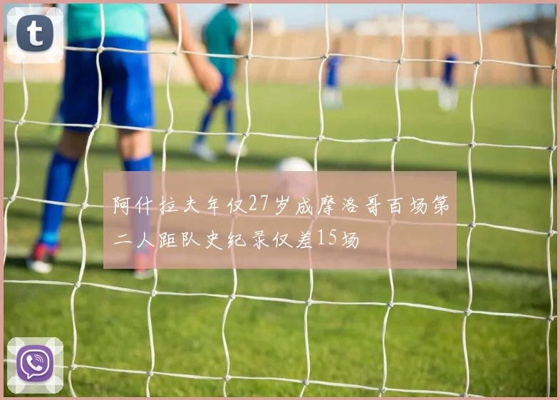 阿什拉夫年仅27岁成摩洛哥百场第二人距队史纪录仅差15场