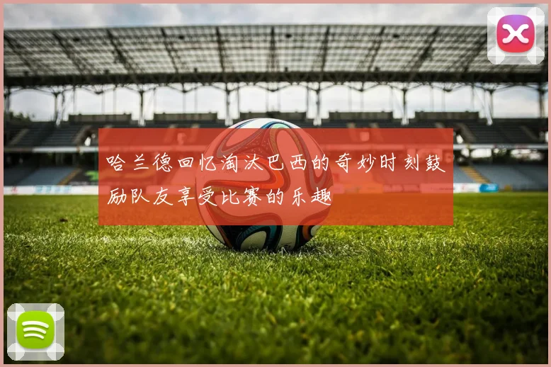 哈兰德回忆淘汰巴西的奇妙时刻鼓励队友享受比赛的乐趣