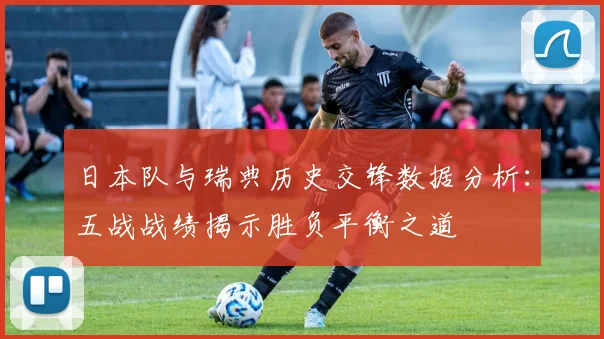 日本队与瑞典历史交锋数据分析：五战战绩揭示胜负平衡之道