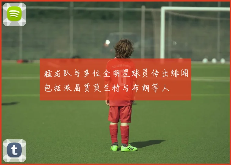 猛龙队与多位全明星球员传出绯闻包括浓眉贾莫兰特与布朗等人