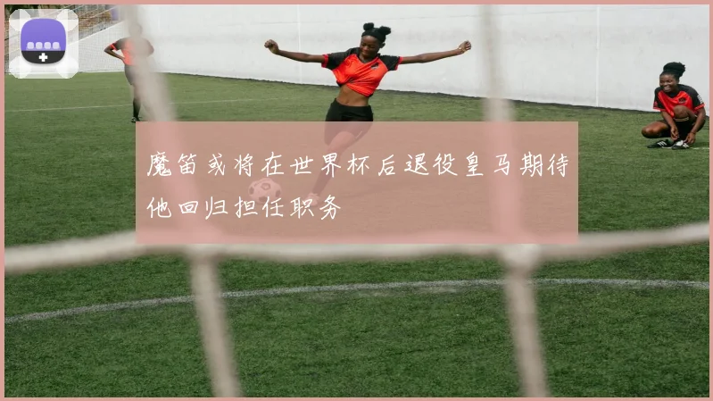 魔笛或将在世界杯后退役皇马期待他回归担任职务