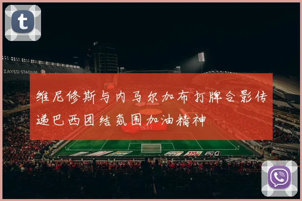 维尼修斯与内马尔加布打牌合影传递巴西团结氛围加油精神