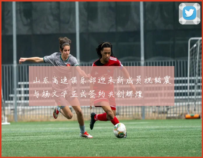 山东高速俱乐部迎来新成员祝铭震与杨文学正式签约共创辉煌