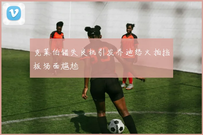 克莱伯错失良机引发乔迪怒火拍挡板场面尴尬