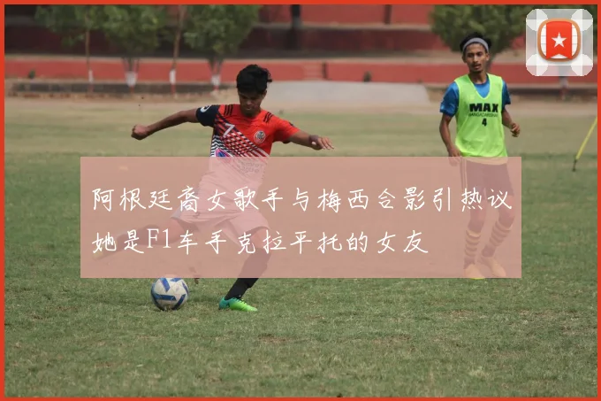 阿根廷裔女歌手与梅西合影引热议她是F1车手克拉平托的女友