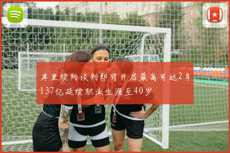 库里续约谈判即将开启最高可达2年137亿延续职业生涯至40岁