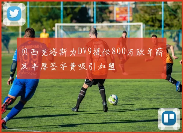 贝西克塔斯为DV9提供800万欧年薪及丰厚签字费吸引加盟