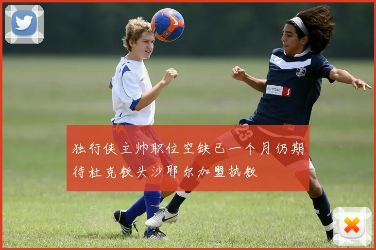 独行侠主帅职位空缺已一个月仍期待杜克教头沙耶尔加盟执教