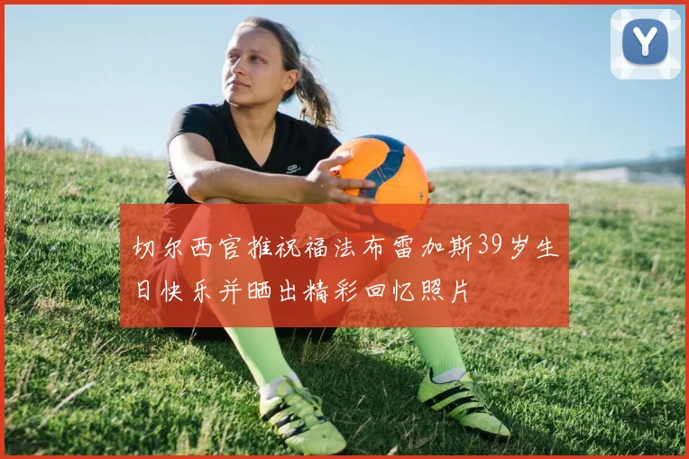 切尔西官推祝福法布雷加斯39岁生日快乐并晒出精彩回忆照片