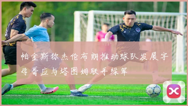 帕金斯称杰伦布朗推动球队发展字母哥应与塔图姆联手绿军