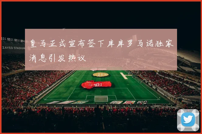 皇马正式宣布签下库库罗马诺独家消息引发热议