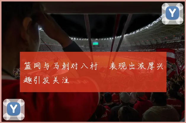 篮网与马刺对八村塁表现出浓厚兴趣引发关注