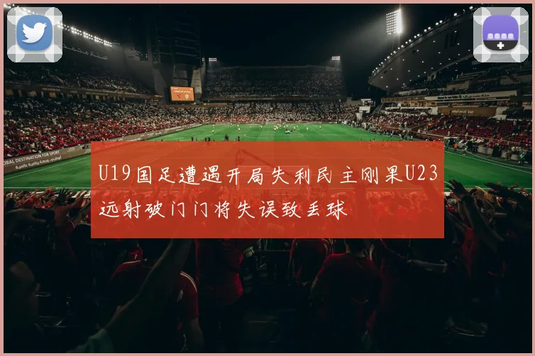 U19国足遭遇开局失利民主刚果U23远射破门门将失误致丢球